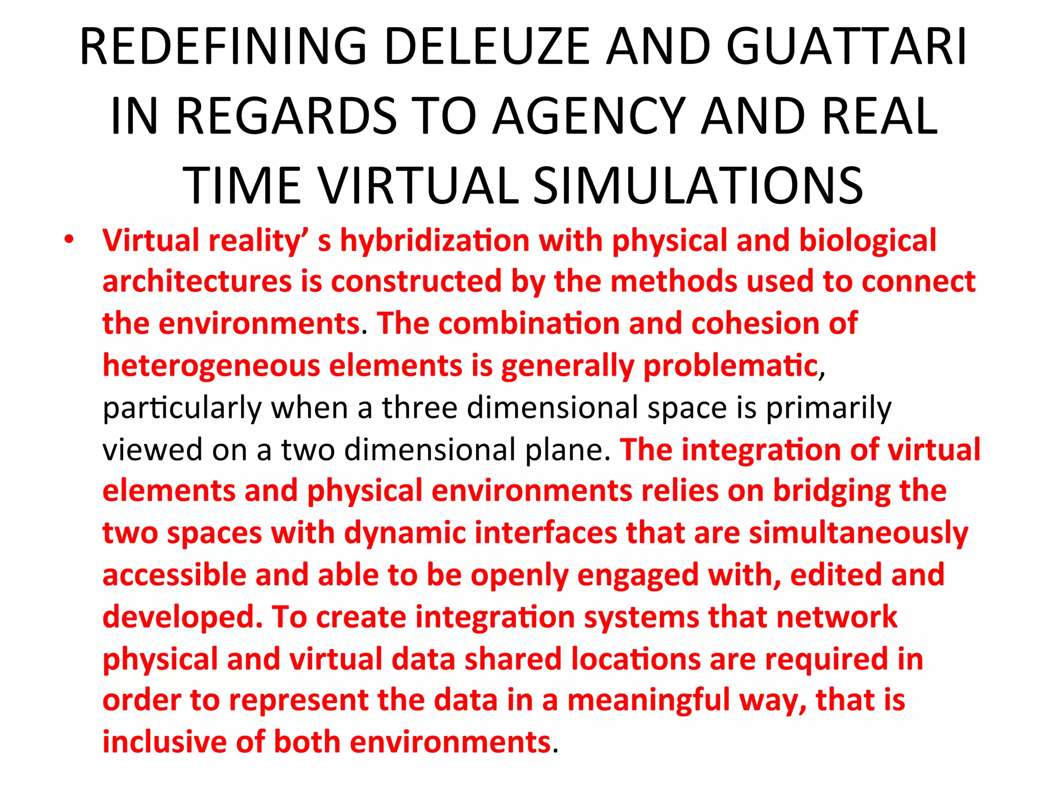 REDEFINING&DELEUZE&AND&GUATTARI&
   IN&REGARDS&TO&AGENCY&AND&REAL&
         TIME&VIRTUAL&SIMULATIONS&
•  Virtual"reality’"s"hybridiza1on"with"physical"and"biological"
                                 &
   architectures"is"constructed"by"the"methods"used"to"connect"
  the"environments.&The"combina1on"and"cohesion"of"
  heterogeneous"elements"is"generally"problema1c,&
  par5cularly&when&a&three&dimensional&space&is&primarily&
  viewed&on&a&two&dimensional&plane.&The"integra1on"of"virtual"
  elements"and"physical"environments"relies"on"bridging"the"
  two"spaces"with"dynamic"interfaces"that"are"simultaneously"
  accessible"and"able"to"be"openly"engaged"with,"edited"and"
  developed."To"create"integra1on"systems"that"network"
  physical"and"virtual"data"shared"loca1ons"are"required"in"
  order"to"represent"the"data"in"a"meaningful"way,"that"is"
  inclusive"of"both"environments.&&
 