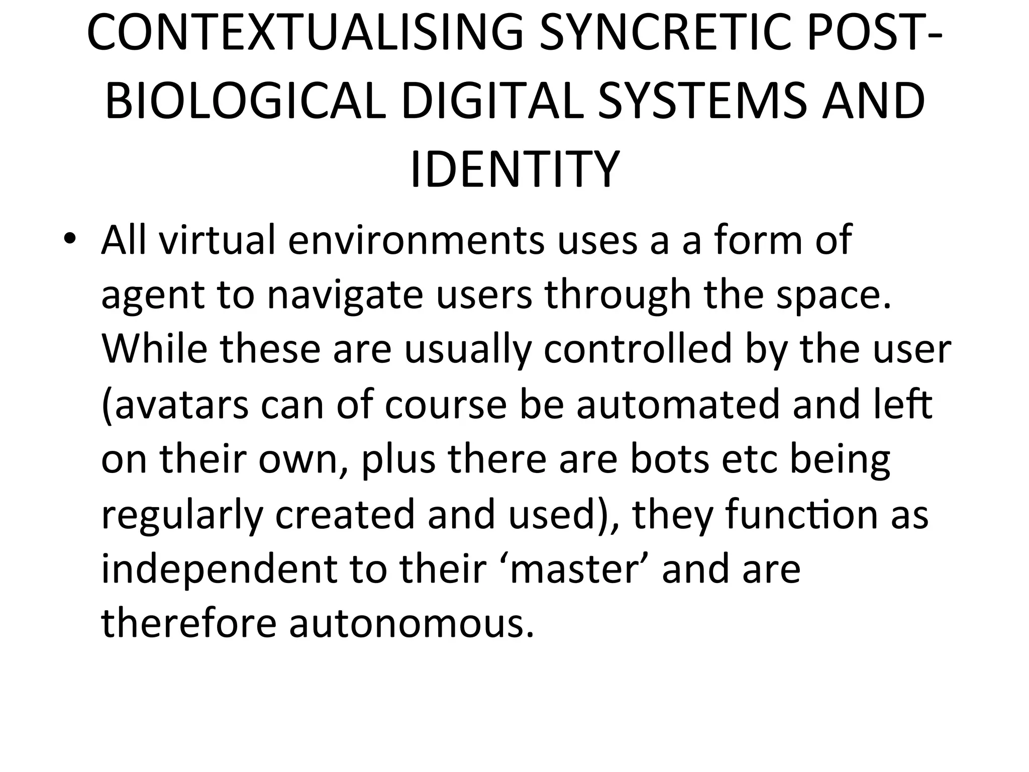 CONTEXTUALISING&SYNCRETIC&POSTK
  BIOLOGICAL&DIGITAL&SYSTEMS&AND&
             IDENTITY&
•  All&virtual&environments&uses&a&a&form&of&
   agent&to&navigate&users&through&the&space.&
   While&these&are&usually&controlled&by&the&user&
   (avatars&can&of&course&be&automated&and&lei&
   on&their&own,&plus&there&are&bots&etc&being&
   regularly&created&and&used),&they&func5on&as&
   independent&to&their&‘master’&and&are&
   therefore&autonomous.&&
 