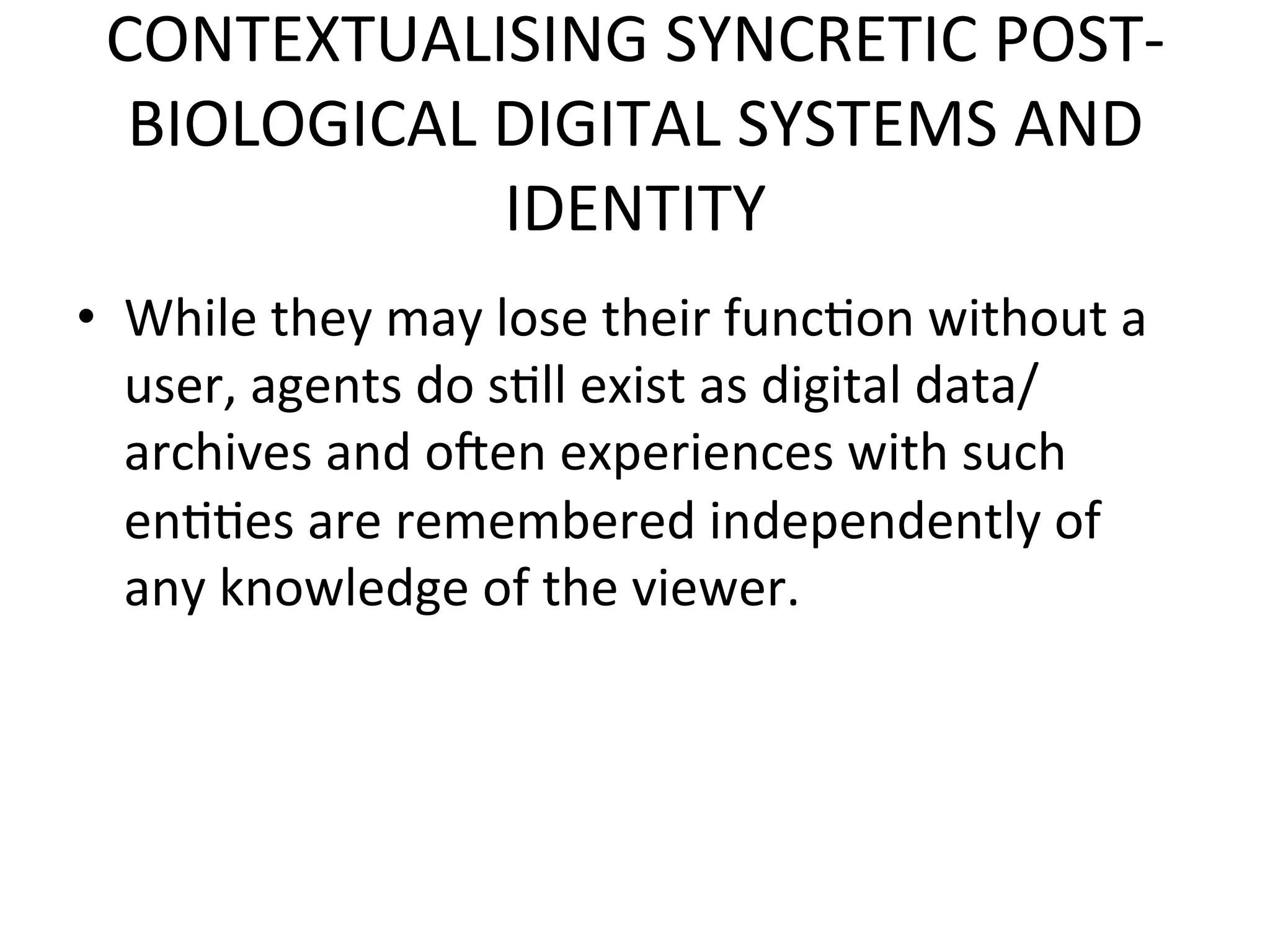 CONTEXTUALISING&SYNCRETIC&POSTK
  BIOLOGICAL&DIGITAL&SYSTEMS&AND&
             IDENTITY&
•  While&they&may&lose&their&func5on&without&a&
   user,&agents&do&s5ll&exist&as&digital&data/
   archives&and&oien&experiences&with&such&
   en55es&are&remembered&independently&of&
   any&knowledge&of&the&viewer.&&
 