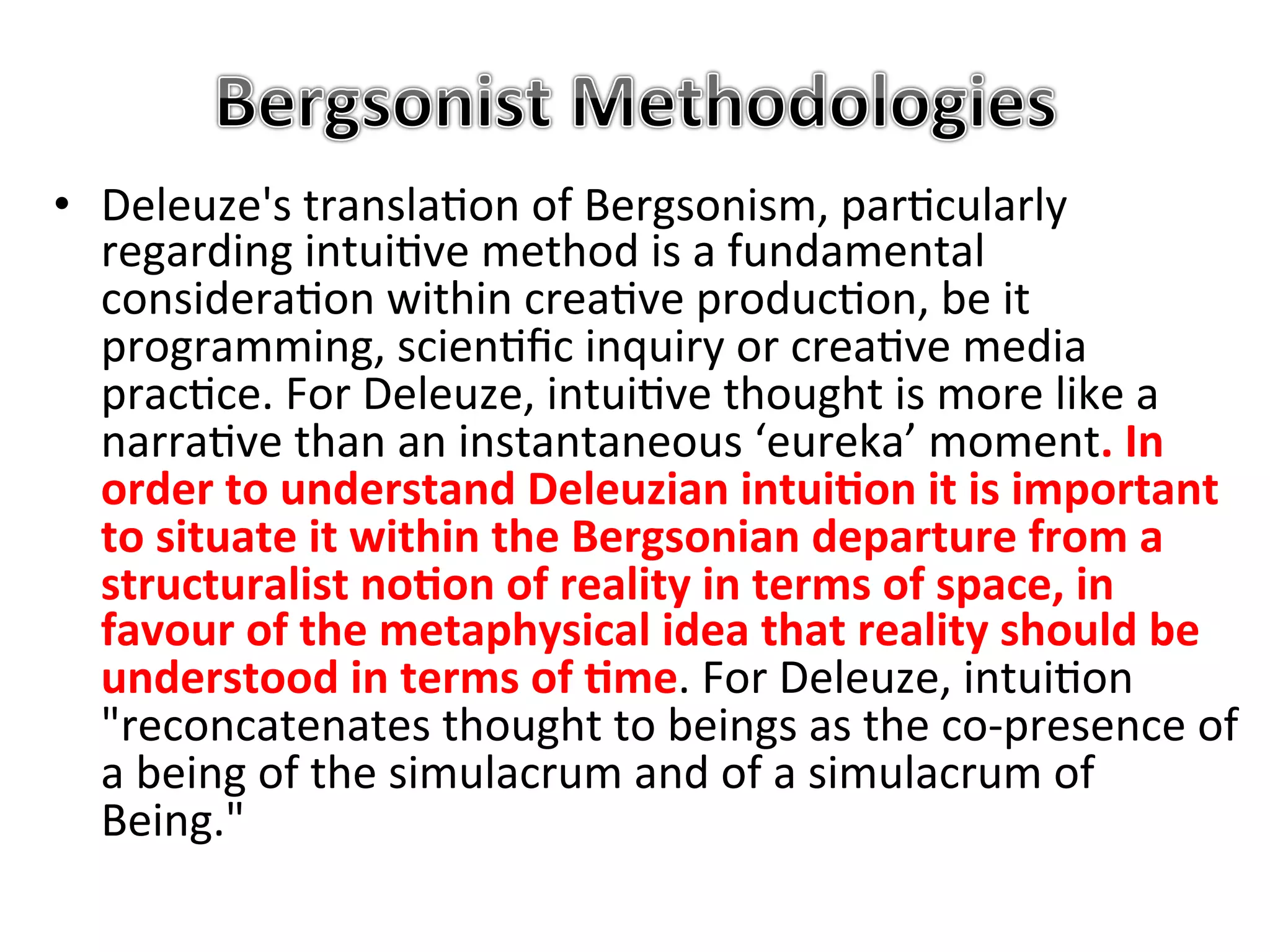 •  Deleuze's&transla5on&of&Bergsonism,&par5cularly&
   regarding&intui5ve&method&is&a&fundamental&
   considera5on&within&crea5ve&produc5on,&be&it&
   programming,&scien5ﬁc&inquiry&or&crea5ve&media&
   prac5ce.&For&Deleuze,&intui5ve&thought&is&more&like&a&
   narra5ve&than&an&instantaneous&‘eureka’&moment."In"
   order"to"understand"Deleuzian"intui1on"it"is"important"
   to"situate"it"within"the"Bergsonian"departure"from"a"
   structuralist"no1on"of"reality"in"terms"of"space,"in"
   favour"of"the"metaphysical"idea"that"reality"should"be"
   understood"in"terms"of"1me.&For&Deleuze,&intui5on&
   "reconcatenates&thought&to&beings&as&the&coKpresence&of&
   a&being&of&the&simulacrum&and&of&a&simulacrum&of&
   Being."&&
 