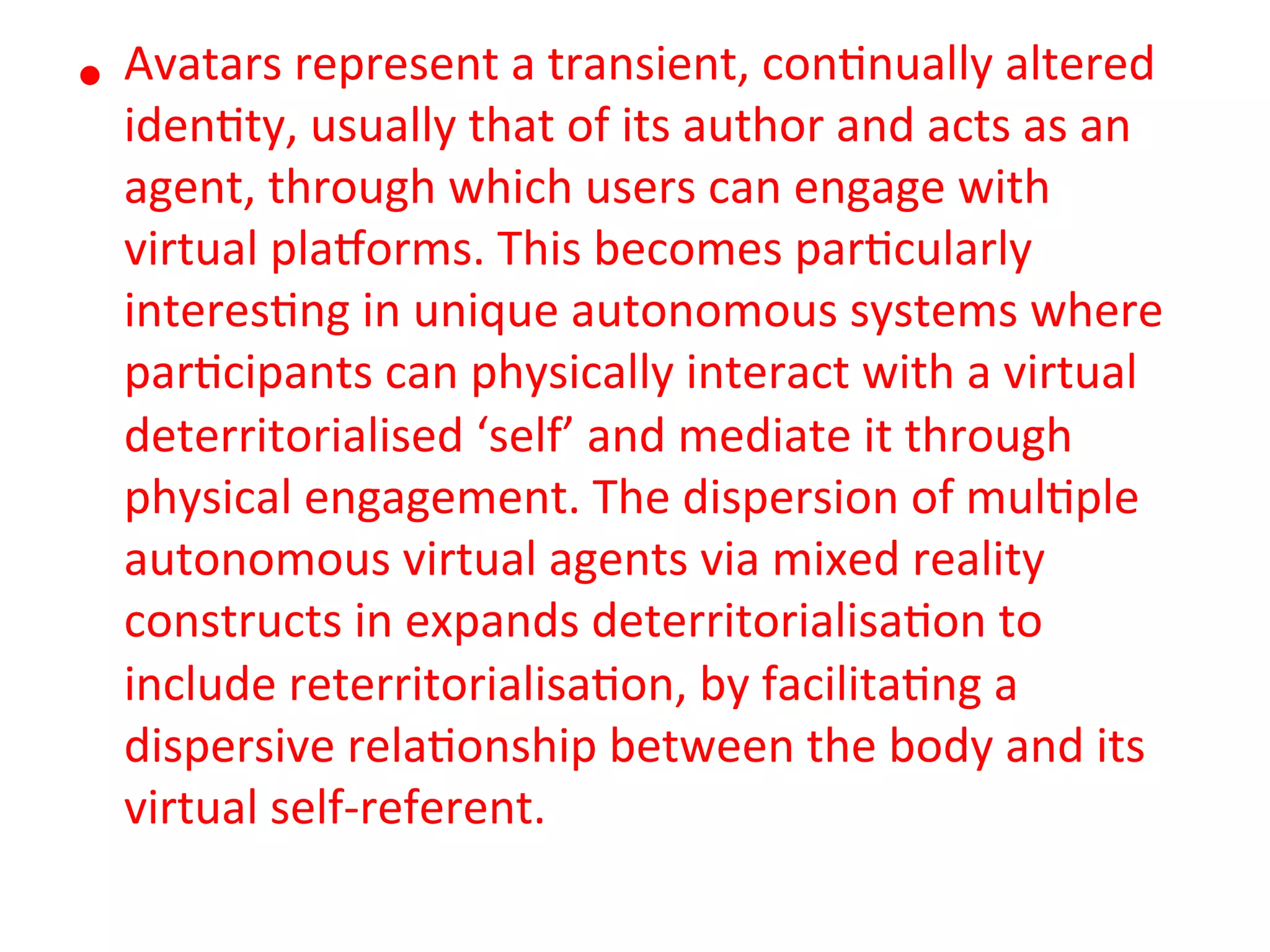 Avatars&represent&a&transient,&con5nually&altered&
•  iden5ty,&usually&that&of&its&author&and&acts&as&an&
  agent,&through&which&users&can&engage&with&
  virtual&plaMorms.&This&becomes&par5cularly&
  interes5ng&in&unique&autonomous&systems&where&
  par5cipants&can&physically&interact&with&a&virtual&
  deterritorialised&‘self’&and&mediate&it&through&
  physical&engagement.&The&dispersion&of&mul5ple&
  autonomous&virtual&agents&via&mixed&reality&
  constructs&in&expands&deterritorialisa5on&to&
  include&reterritorialisa5on,&by&facilita5ng&a&
  dispersive&rela5onship&between&the&body&and&its&
  virtual&selfKreferent.&
 