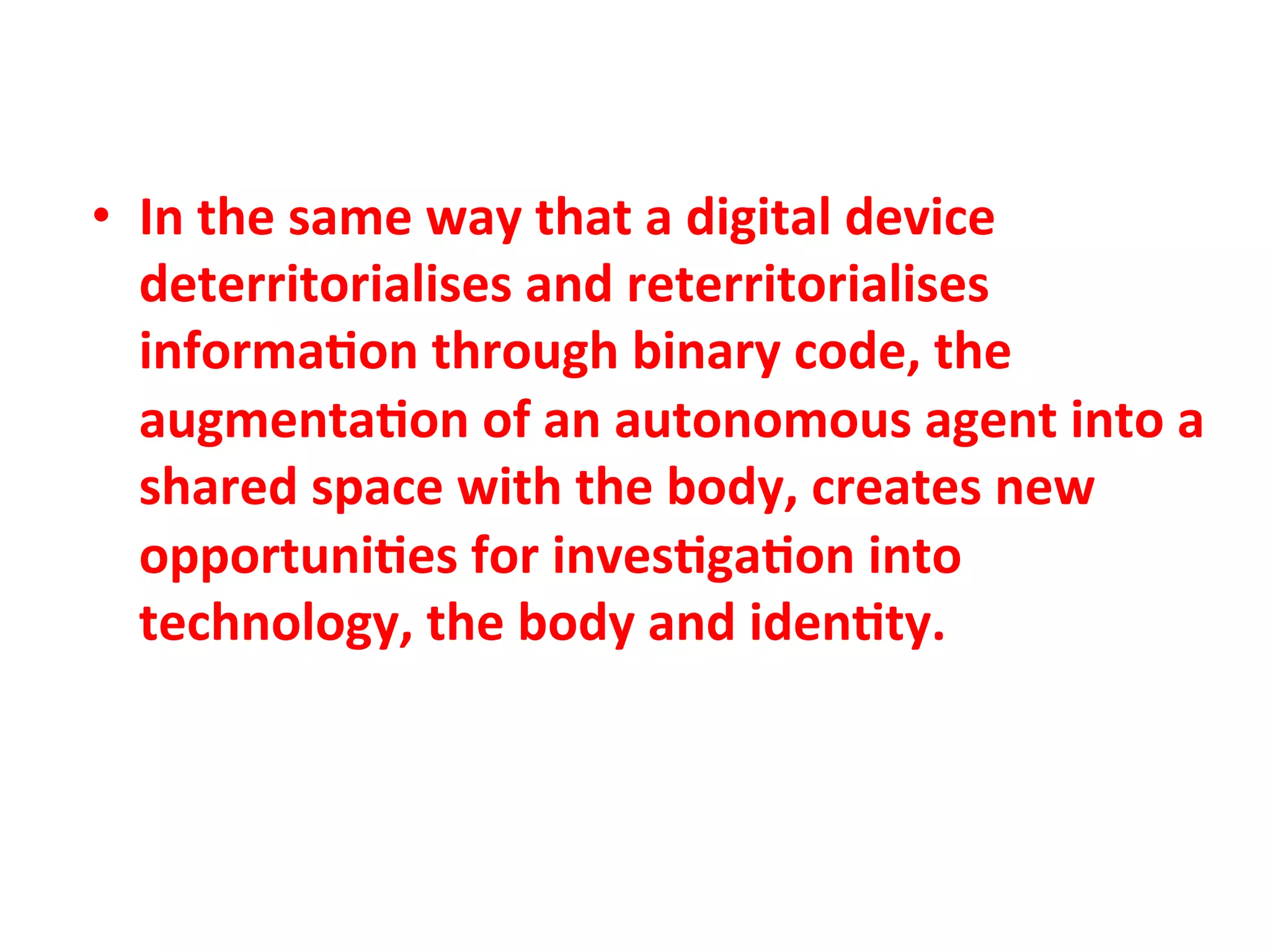 •  In"the"same"way"that"a"digital"device"
   deterritorialises"and"reterritorialises"
   informa1on"through"binary"code,"the"
   augmenta1on"of"an"autonomous"agent"into"a"
   shared"space"with"the"body,"creates"new"
   opportuni1es"for"inves1ga1on"into"
   technology,"the"body"and"iden1ty.""
 