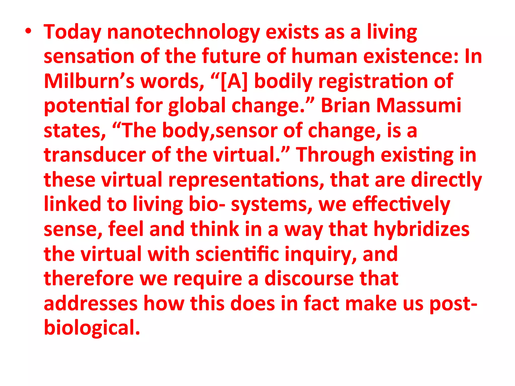 •  Today"nanotechnology"exists"as"a"living"
   sensa1on"of"the"future"of"human"existence:"In"
   Milburn’s"words,"“[A]"bodily"registra1on"of"
   poten1al"for"global"change.”"Brian"Massumi"
   states,"“The"body,sensor"of"change,"is"a"
   transducer"of"the"virtual.”"Through"exis1ng"in"
   these"virtual"representa1ons,"that"are"directly"
   linked"to"living"bioC"systems,"we"eﬀec1vely"
   sense,"feel"and"think"in"a"way"that"hybridizes"
   the"virtual"with"scien1ﬁc"inquiry,"and"
   therefore"we"require"a"discourse"that"
   addresses"how"this"does"in"fact"make"us"postC
   biological.""
 