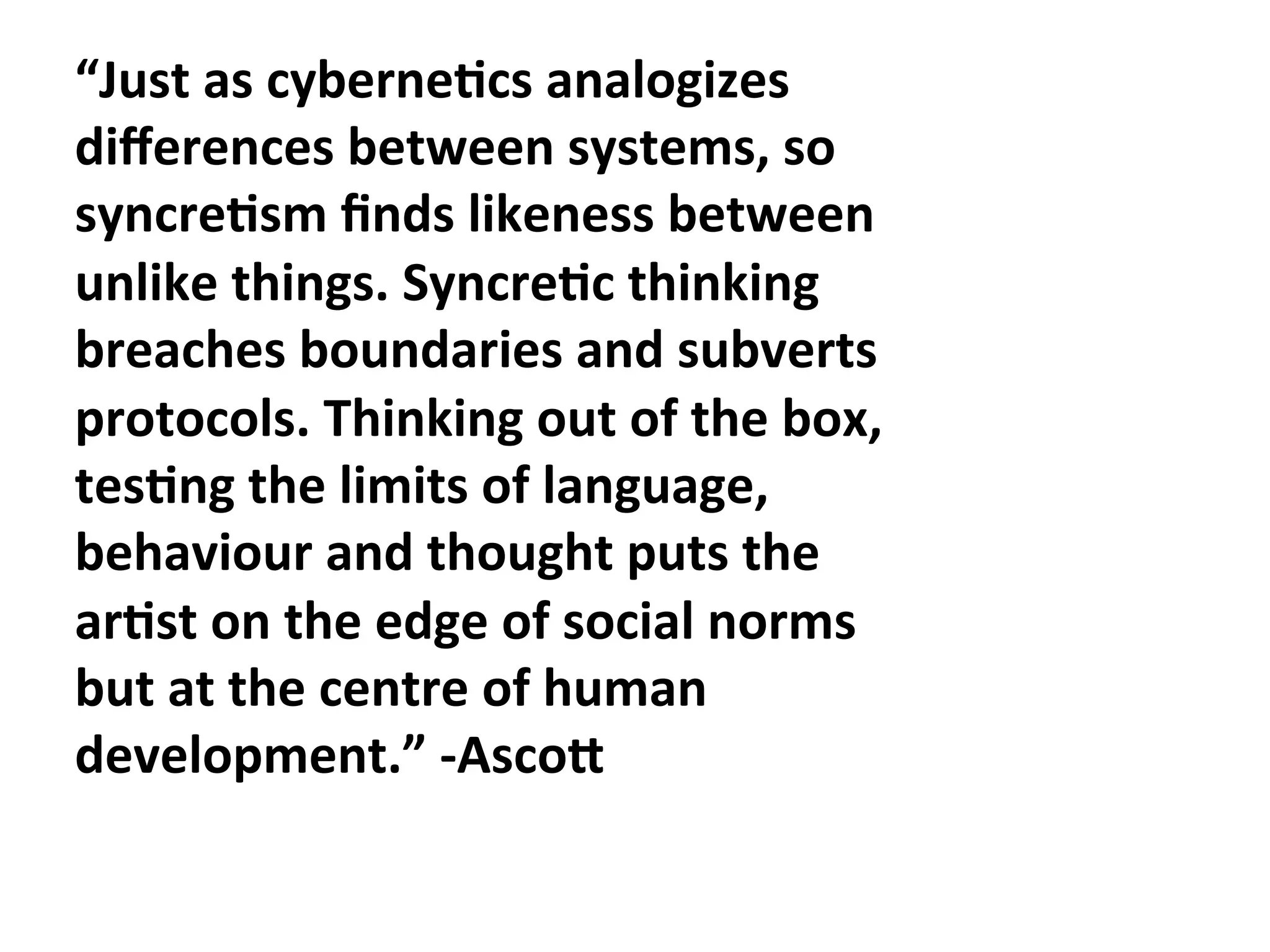 “Just"as"cyberne1cs"analogizes"
diﬀerences"between"systems,"so"
syncre1sm"ﬁnds"likeness"between"
unlike"things."Syncre1c"thinking"
breaches"boundaries"and"subverts"
protocols."Thinking"out"of"the"box,"
tes1ng"the"limits"of"language,"
behaviour"and"thought"puts"the"
ar1st"on"the"edge"of"social"norms"
but"at"the"centre"of"human"
development.”"CAscoF""
 
