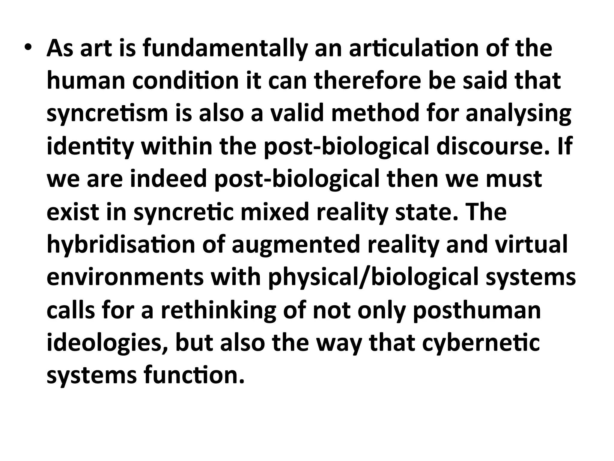 •  As"art"is"fundamentally"an"ar1cula1on"of"the"
   human"condi1on"it"can"therefore"be"said"that"
   syncre1sm"is"also"a"valid"method"for"analysing"
   iden1ty"within"the"postCbiological"discourse."If"
   we"are"indeed"postCbiological"then"we"must"
   exist"in"syncre1c"mixed"reality"state."The"
   hybridisa1on"of"augmented"reality"and"virtual"
   environments"with"physical/biological"systems"
   calls"for"a"rethinking"of"not"only"posthuman"
   ideologies,"but"also"the"way"that"cyberne1c"
   systems"func1on.""
 