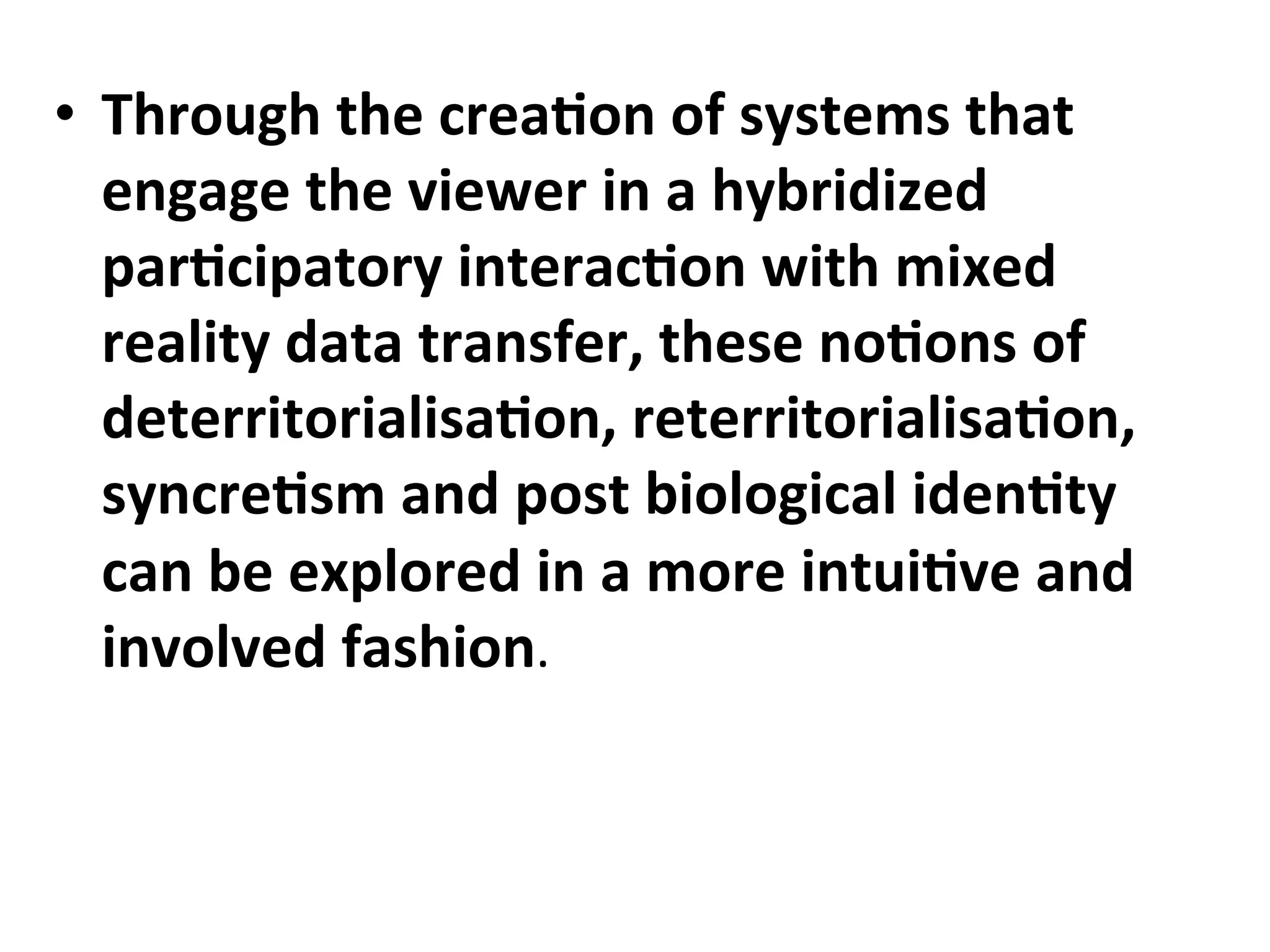 •  Through"the"crea1on"of"systems"that"
   engage"the"viewer"in"a"hybridized"
   par1cipatory"interac1on"with"mixed"
   reality"data"transfer,"these"no1ons"of"
   deterritorialisa1on,"reterritorialisa1on,"
   syncre1sm"and"post"biological"iden1ty"
   can"be"explored"in"a"more"intui1ve"and"
   involved"fashion.&&
 