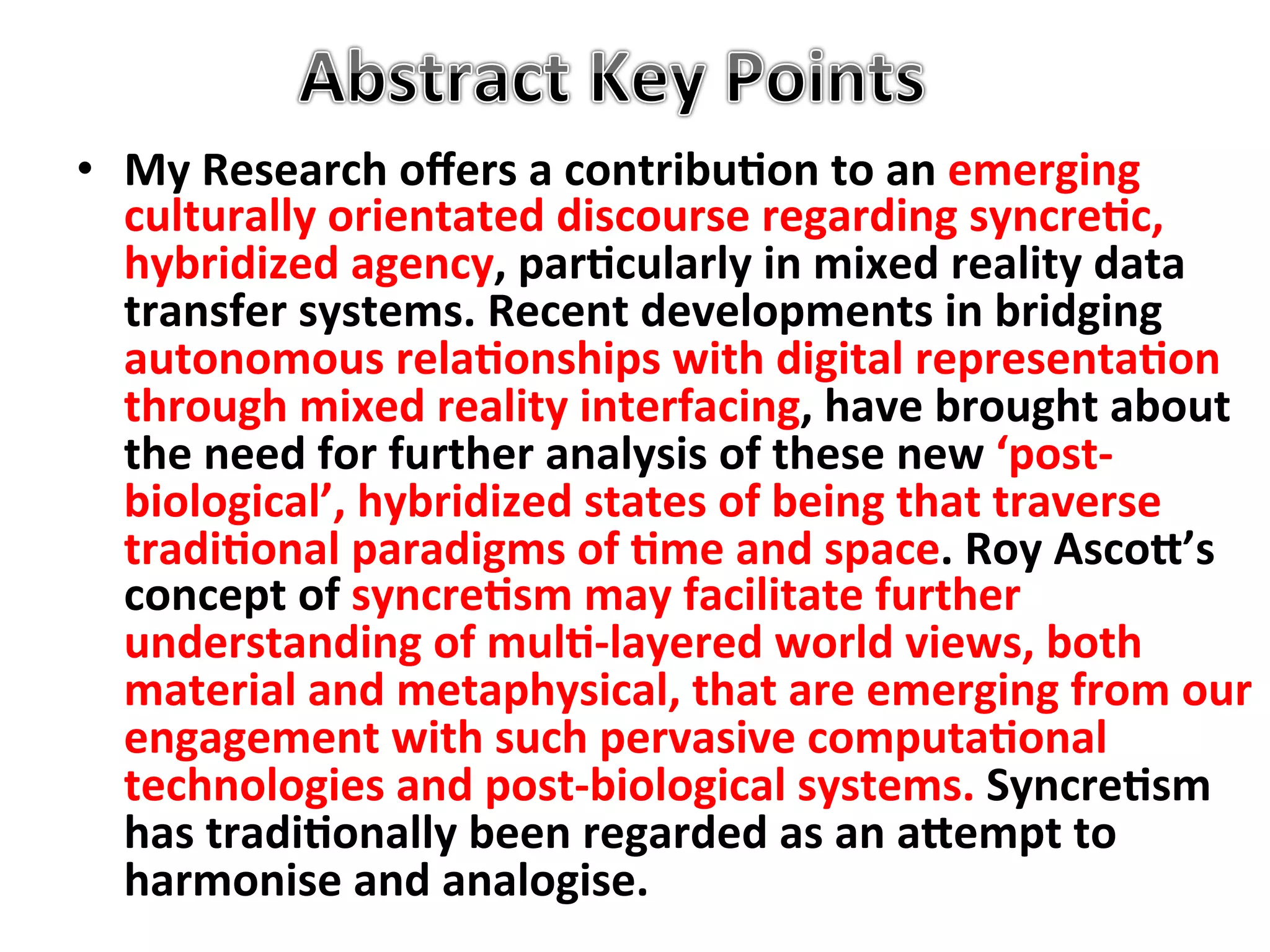 •  My"Research"oﬀers"a"contribu1on"to"an"emerging"
   culturally"orientated"discourse"regarding"syncre1c,"
   hybridized"agency,"par1cularly"in"mixed"reality"data"
   transfer"systems."Recent"developments"in"bridging"
   autonomous"rela1onships"with"digital"representa1on"
   through"mixed"reality"interfacing,"have"brought"about"
   the"need"for"further"analysis"of"these"new"‘postC
   biological’,"hybridized"states"of"being"that"traverse"
   tradi1onal"paradigms"of"1me"and"space."Roy"AscoF’s"
   concept"of"syncre1sm"may"facilitate"further"
   understanding"of"mul1Clayered"world"views,"both"
   material"and"metaphysical,"that"are"emerging"from"our"
   engagement"with"such"pervasive"computa1onal"
   technologies"and"postCbiological"systems."Syncre1sm"
   has"tradi1onally"been"regarded"as"an"aFempt"to"
   harmonise"and"analogise."&
 