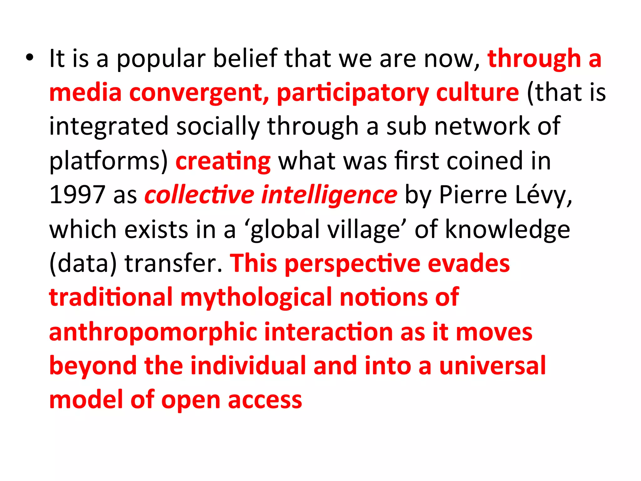 •  It&is&a&popular&belief&that&we&are&now,&through"a"
   media"convergent,"par1cipatory"culture"(that&is&
   integrated&socially&through&a&sub&network&of&
   plaMorms)&crea1ng&what&was&ﬁrst&coined&in&
   1997&as&collec%ve'intelligence!by&Pierre&Lévy,&
   which&exists&in&a&‘global&village’&of&knowledge&
   (data)&transfer.&This"perspec1ve"evades"
   tradi1onal"mythological"no1ons"of"
   anthropomorphic"interac1on"as"it"moves"
   beyond"the"individual"and"into"a"universal"
   model"of"open"access"
 
