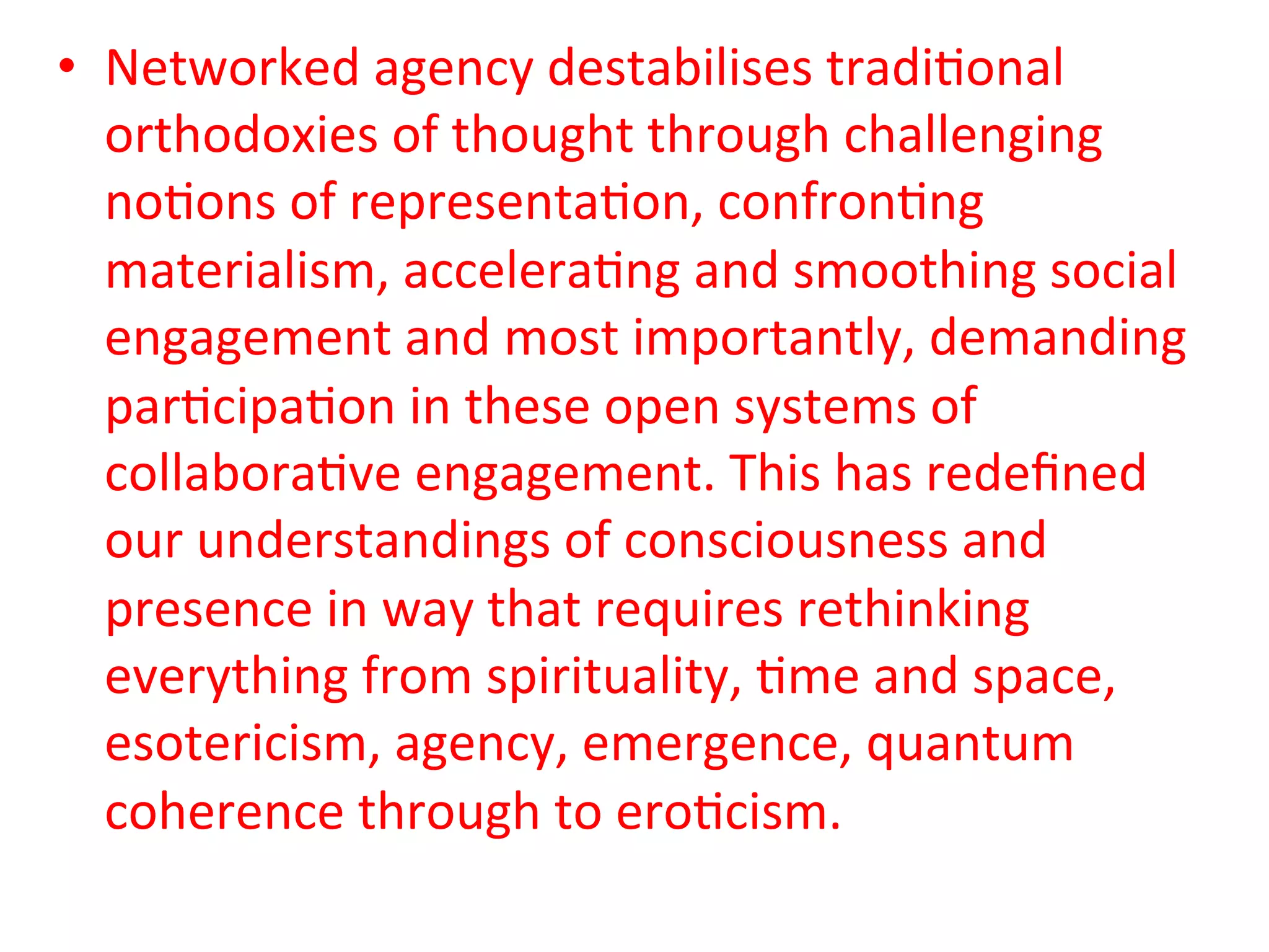 •  Networked&agency&destabilises&tradi5onal&
   orthodoxies&of&thought&through&challenging&
   no5ons&of&representa5on,&confron5ng&
   materialism,&accelera5ng&and&smoothing&social&
   engagement&and&most&importantly,&demanding&
   par5cipa5on&in&these&open&systems&of&
   collabora5ve&engagement.&This&has&redeﬁned&
   our&understandings&of&consciousness&and&
   presence&in&way&that&requires&rethinking&
   everything&from&spirituality,&5me&and&space,&
   esotericism,&agency,&emergence,&quantum&
   coherence&through&to&ero5cism.&&
 