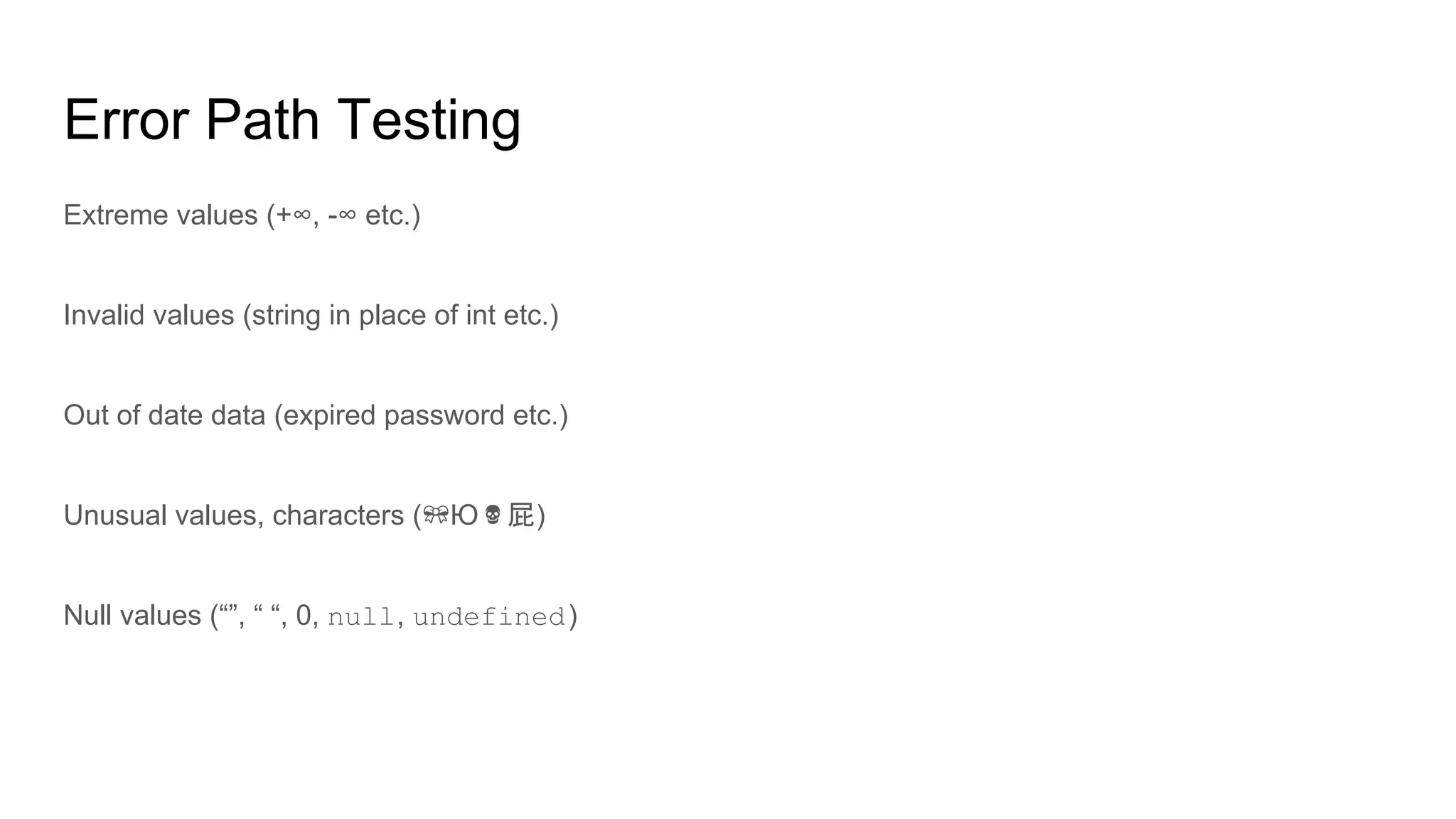 Error Path Testing
Extreme values (+∞, -∞ etc.)
Invalid values (string in place of int etc.)
Out of date data (expired password etc.)
Unusual values, characters ( Ю 屁)
Null values (“”, “ “, 0, null, undefined)
 
