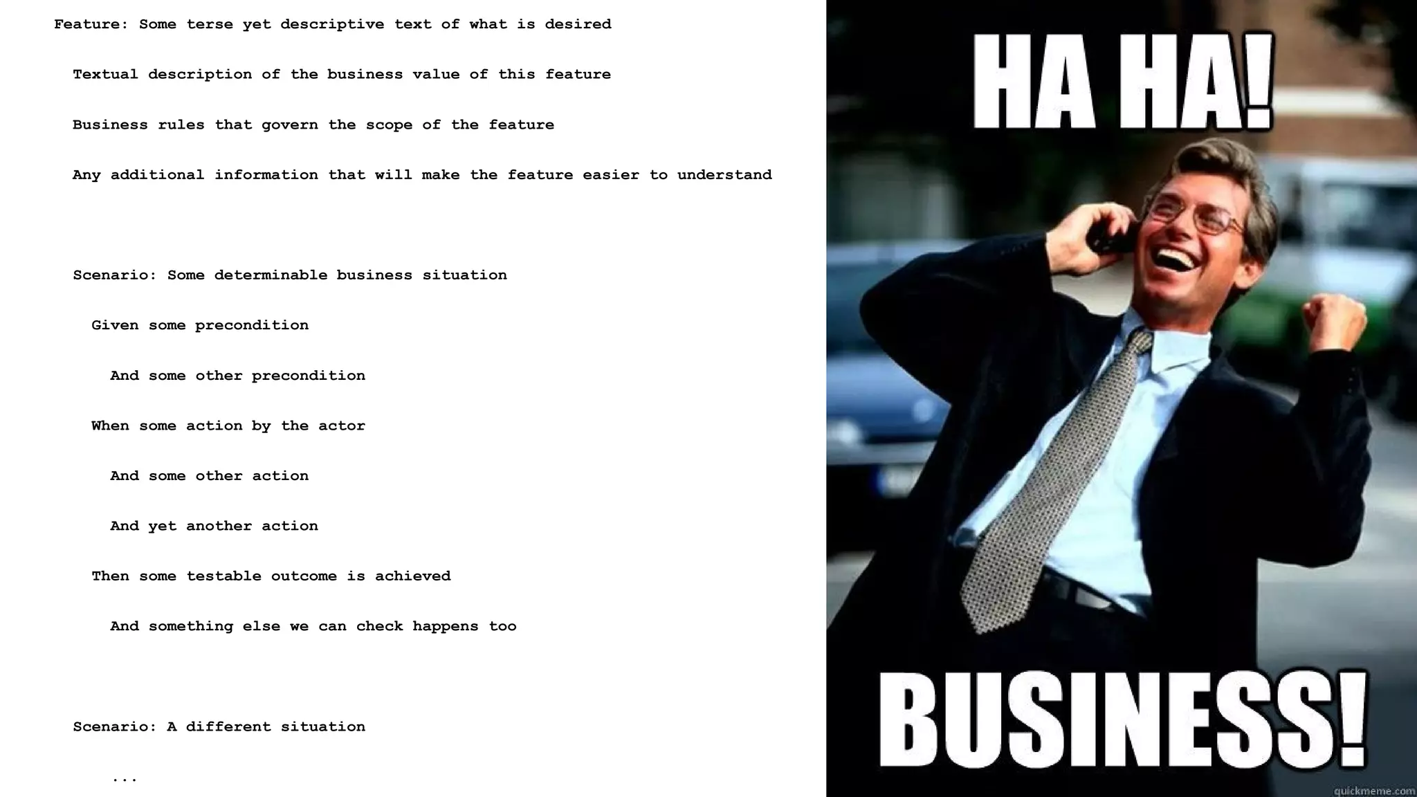 Feature: Some terse yet descriptive text of what is desired
Textual description of the business value of this feature
Business rules that govern the scope of the feature
Any additional information that will make the feature easier to understand
Scenario: Some determinable business situation
Given some precondition
And some other precondition
When some action by the actor
And some other action
And yet another action
Then some testable outcome is achieved
And something else we can check happens too
Scenario: A different situation
...
 