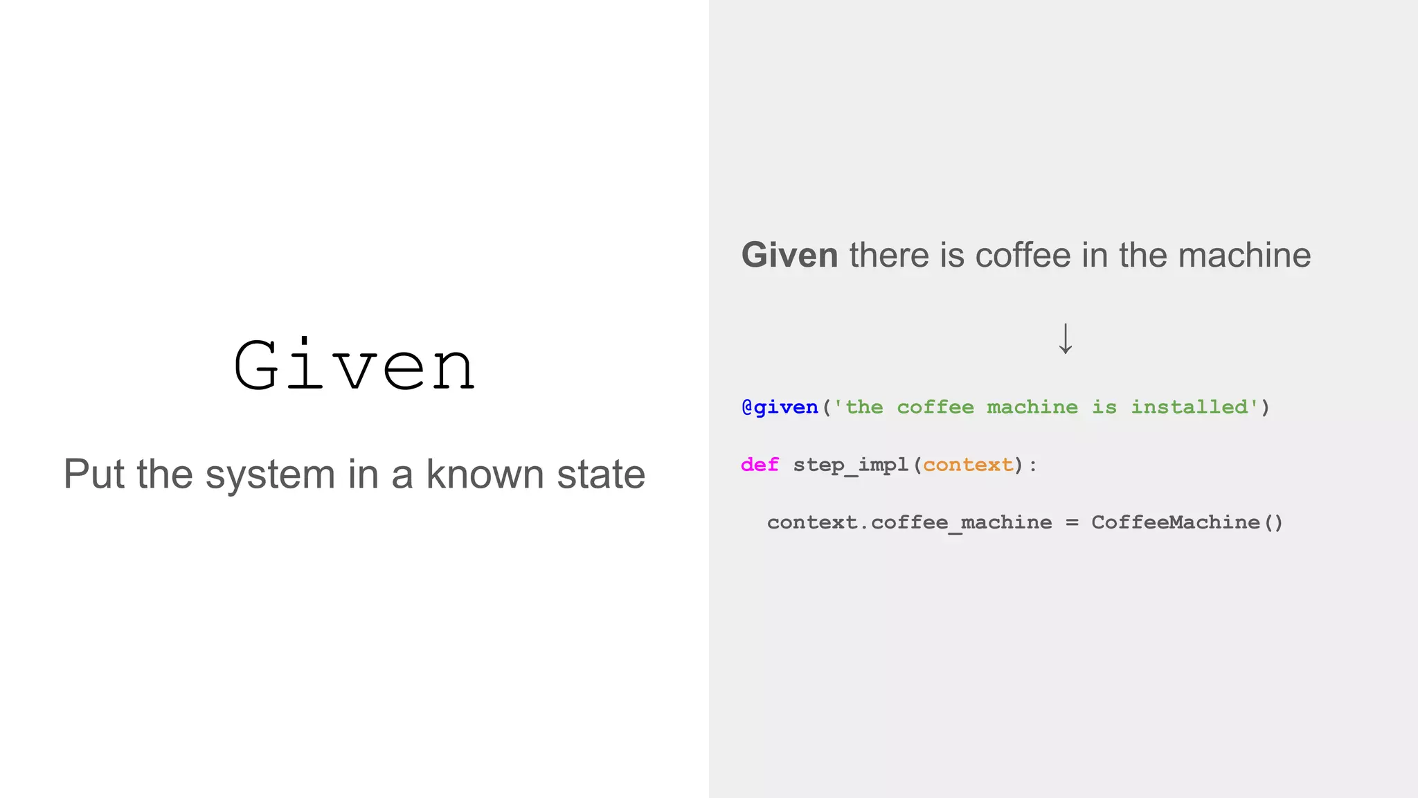 Given
Given there is coffee in the machine
↓
@given('the coffee machine is installed')
def step_impl(context):
context.coffee_machine = CoffeeMachine()
Put the system in a known state
 