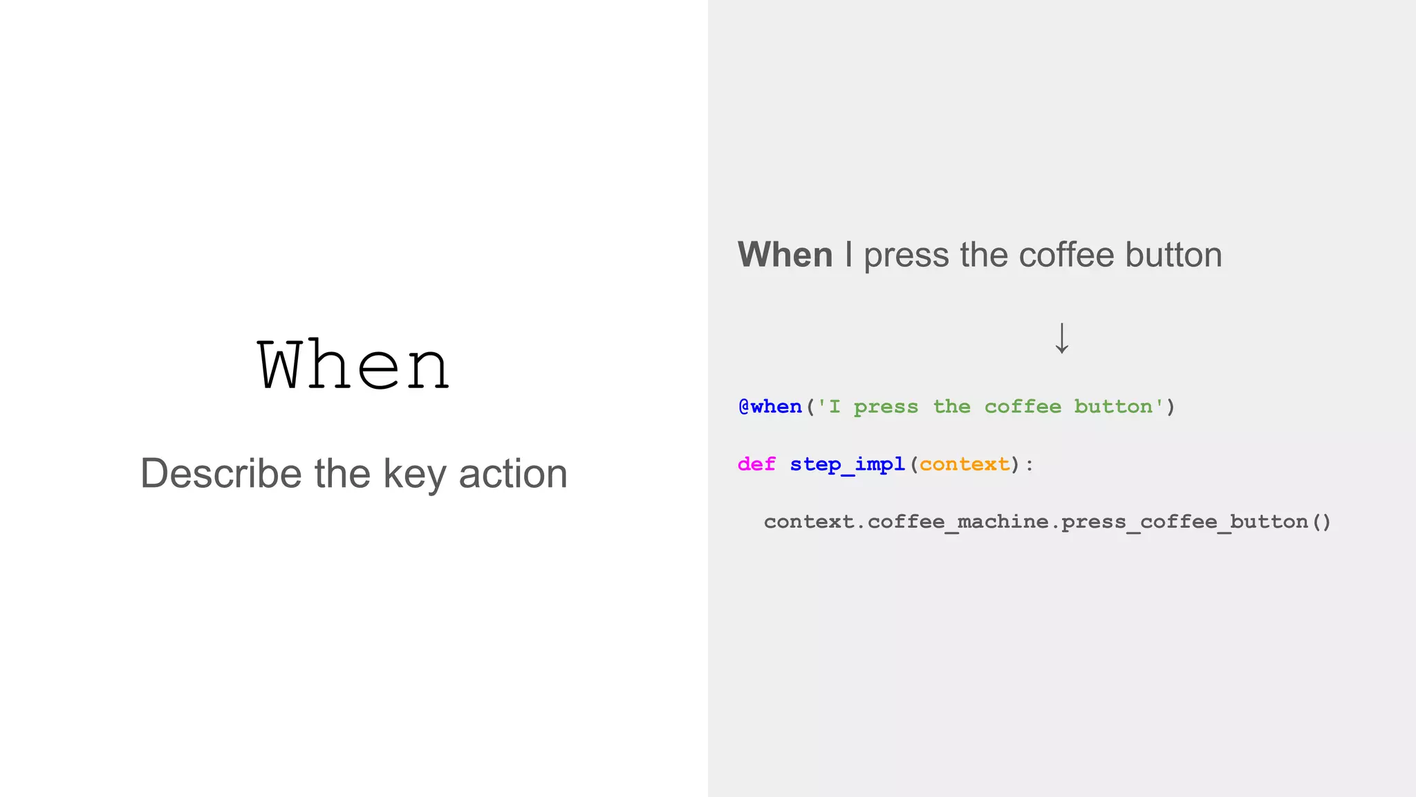 When
When I press the coffee button
↓
@when('I press the coffee button')
def step_impl(context):
context.coffee_machine.press_coffee_button()
Describe the key action
 