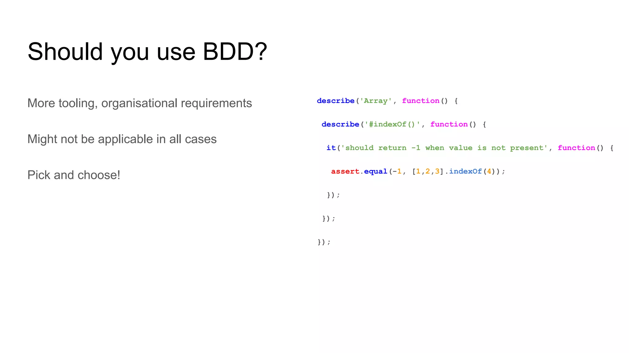 Should you use BDD?
More tooling, organisational requirements
Might not be applicable in all cases
Pick and choose!
describe('Array', function() {
describe('#indexOf()', function() {
it('should return -1 when value is not present', function() {
assert.equal(-1, [1,2,3].indexOf(4));
});
});
});
 