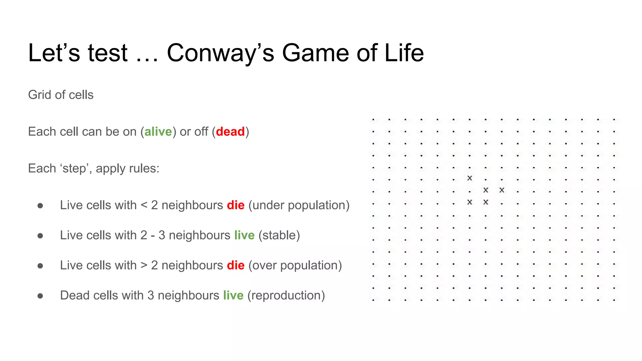 Let’s test … Conway’s Game of Life
Grid of cells
Each cell can be on (alive) or off (dead)
Each ‘step’, apply rules:
● Live cells with < 2 neighbours die (under population)
● Live cells with 2 - 3 neighbours live (stable)
● Live cells with > 2 neighbours die (over population)
● Dead cells with 3 neighbours live (reproduction)
 