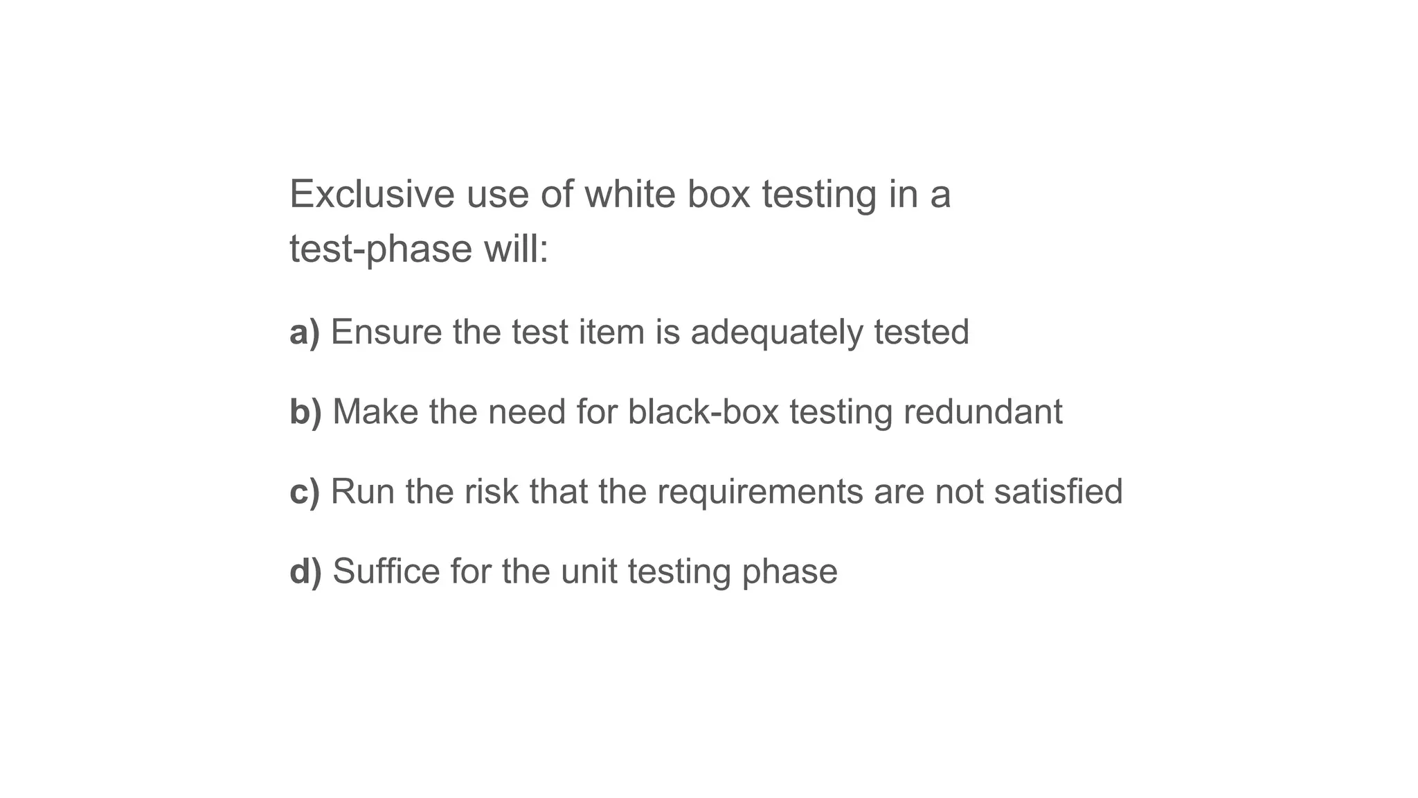 Exclusive use of white box testing in a
test-phase will:
a) Ensure the test item is adequately tested
b) Make the need for black-box testing redundant
c) Run the risk that the requirements are not satisfied
d) Suffice for the unit testing phase
 