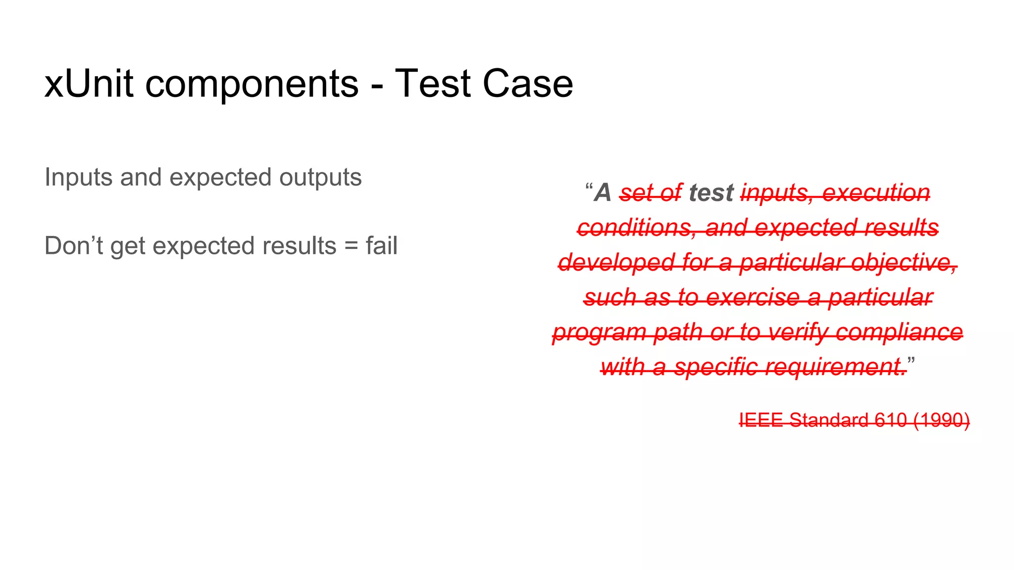 “A set of test inputs, execution
conditions, and expected results
developed for a particular objective,
such as to exercise a particular
program path or to verify compliance
with a specific requirement.”
IEEE Standard 610 (1990)
xUnit components - Test Case
Inputs and expected outputs
Don’t get expected results = fail
 