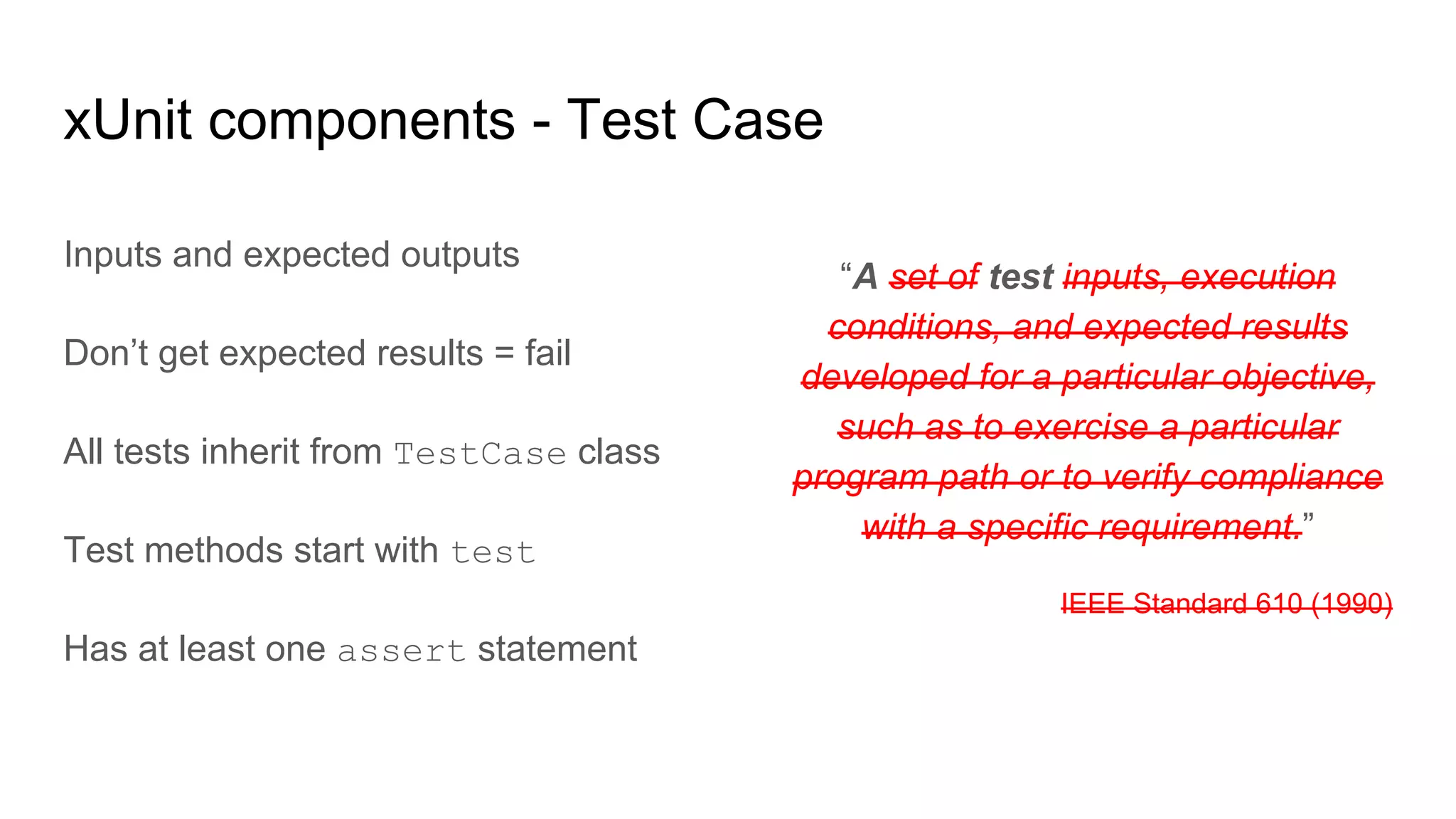 “A set of test inputs, execution
conditions, and expected results
developed for a particular objective,
such as to exercise a particular
program path or to verify compliance
with a specific requirement.”
IEEE Standard 610 (1990)
xUnit components - Test Case
Inputs and expected outputs
Don’t get expected results = fail
All tests inherit from TestCase class
Test methods start with test
Has at least one assert statement
 