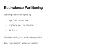 Equivalence Partitioning
Identify partitions of inputs eg.
- Age 0-18, 18-26, 26+
- 2n
(32-64, 64-128, 128-256…)
- ≤1, 0, ≥1
Consider each group to be the equivalent
Only need to test 1 value per partition
 