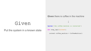 Given
Given there is coffee in the machine
↓
@given('the coffee machine is installed')
def step_impl(context):
context.coffee_machine = CoffeeMachine()
Put the system in a known state
 