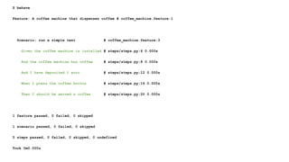 $ behave
Feature: A coffee machine that dispenses coffee # coffee_machine.feature:1
Scenario: run a simple test # coffee_machine.feature:3
Given the coffee machine is installed # steps/steps.py:4 0.000s
And the coffee machine has coffee # steps/steps.py:8 0.000s
And I have deposited 1 euro # steps/steps.py:12 0.000s
When I press the coffee button # steps/steps.py:16 0.000s
Then I should be served a coffee # steps/steps.py:20 0.000s
1 feature passed, 0 failed, 0 skipped
1 scenario passed, 0 failed, 0 skipped
5 steps passed, 0 failed, 0 skipped, 0 undefined
Took 0m0.000s
 