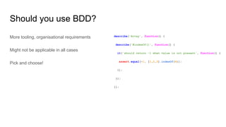 Should you use BDD?
More tooling, organisational requirements
Might not be applicable in all cases
Pick and choose!
describe('Array', function() {
describe('#indexOf()', function() {
it('should return -1 when value is not present', function() {
assert.equal(-1, [1,2,3].indexOf(4));
});
});
});
 