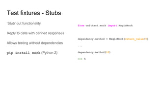 Test fixtures - Stubs
‘Stub’ out functionality
Reply to calls with canned responses
Allows testing without dependencies
pip install mock (Python 2)
from unittest.mock import MagicMock
dependency.method = MagicMock(return_value=5)
...
dependency.method(10)
>>> 5
 