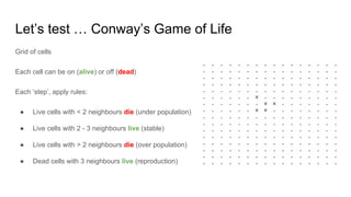 Let’s test … Conway’s Game of Life
Grid of cells
Each cell can be on (alive) or off (dead)
Each ‘step’, apply rules:
● Live cells with < 2 neighbours die (under population)
● Live cells with 2 - 3 neighbours live (stable)
● Live cells with > 2 neighbours die (over population)
● Dead cells with 3 neighbours live (reproduction)
 