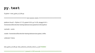 py.test
$ pytest -v test_game_of_life.py
============================= test session starts =============================
platform linux2 -- Python 2.7.12, pytest-3.0.6, py-1.4.32, pluggy-0.4.0 --
/home/steve/Dev/dsr/dsr-testing-lab/exercise-pytest/venv/bin/python
cachedir: .cache
rootdir: /home/steve/Dev/dsr/dsr-testing-lab/exercise-pytest, inifile:
collected 1 items
test_game_of_life.py::test_advance_should_return_a_set PASSED
========================== 1 passed in 0.00 seconds ===========================
 