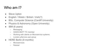 Who am I?
● Steve Upton
● English / Welsh / British / Irish(?)
● BSc. Computer Science (Cardiff University)
● Physics & Astronomy (Open University)
● IBM (6 years)
○ Messaging
○ OASIS MQTT TC member
○ Working with clients on Microservice systems
○ London μService user group
● HERE Berlin (9 months)
○ Microservices
○ Robots!
 