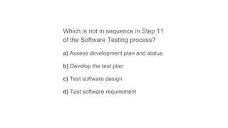 Which is not in sequence in Step 11
of the Software Testing process?
a) Assess development plan and status
b) Develop the test plan
c) Test software design
d) Test software requirement
 