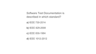 Software Test Documentation is
described in which standard?
a) IEEE 730-2014
b) IEEE 829-2008
c) IEEE 830-1984
d) IEEE 1012-2012
 