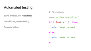 Automated testing
#!/bin/bash
out=`python script.py`
if [ $out = 1 ]; then
echo "test passed"
else
echo "test failed"
fi
Same principle, but repeatable
Useful for regression testing
Requires tooling
 