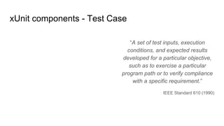 “A set of test inputs, execution
conditions, and expected results
developed for a particular objective,
such as to exercise a particular
program path or to verify compliance
with a specific requirement.”
IEEE Standard 610 (1990)
xUnit components - Test Case
 