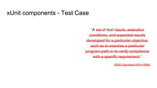 “A set of test inputs, execution
conditions, and expected results
developed for a particular objective,
such as to exercise a particular
program path or to verify compliance
with a specific requirement.”
IEEE Standard 610 (1990)
xUnit components - Test Case
 