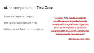 “A set of test inputs, execution
conditions, and expected results
developed for a particular objective,
such as to exercise a particular
program path or to verify compliance
with a specific requirement.”
IEEE Standard 610 (1990)
xUnit components - Test Case
Inputs and expected outputs
Don’t get expected results = fail
All tests inherit from TestCase class
 
