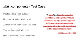 “A set of test inputs, execution
conditions, and expected results
developed for a particular objective,
such as to exercise a particular
program path or to verify compliance
with a specific requirement.”
IEEE Standard 610 (1990)
xUnit components - Test Case
Inputs and expected outputs
Don’t get expected results = fail
All tests inherit from TestCase class
Test methods start with test
Has at least one assert statement
 