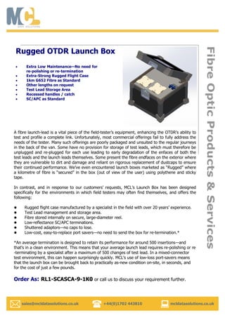   sales@mcldatasolutions.co.uk +44(0)1702 443810 mcldatasolutions.co.uk
FibreOpticProducts&Services
Extra Low Maintenance—No need for
re-polishing or re-termination
Extra-Strong Rugged Flight Case
1km G652 Fibre as Standard
Other lengths on request
Test Lead Storage Area
Recessed handles / catch
SC/APC as Standard
Rugged OTDR Launch Box
A fibre launch-lead is a vital piece of the field-tester’s equipment, enhancing the OTDR’s ability to
test and profile a complete link. Unfortunately, most commercial offerings fail to fully address the
needs of the tester. Many such offerings are poorly packaged and unsuited to the regular journeys
in the back of the van. Some have no provision for storage of test leads, which must therefore be
unplugged and re-plugged for each use leading to early degradation of the enfaces of both the
test leads and the launch leads themselves. Some present the fibre endfaces on the exterior where
they are vulnerable to dirt and damage and reliant on rigorous replacement of dustcaps to ensure
their continued performance. We’ve even encountered launch boxes marketed as “Rugged” where
a kilometre of fibre is “secured” in the box (out of view of the user) using polythene and sticky
tape.
In contrast, and in response to our customers’ requests, MCL’s Launch Box has been designed
specifically for the environments in which field testers may often find themselves, and offers the
following:
 Rugged flight case manufactured by a specialist in the field with over 20 years’ experience.
 Test Lead management and storage area.
 Fibre stored internally on secure, large-diameter reel.
 Low-reflectance SC/APC terminations.
 Shuttered adaptors—no caps to lose.
 Low-cost, easy-to-replace port savers—no need to send the box for re-termination.*
*An average termination is designed to retain its performance for around 500 insertions—and
that’s in a clean environment. This means that your average launch lead requires re-polishing or re
-terminating by a specialist after a maximum of 500 changes of test lead. In a mixed-connector
test environment, this can happen surprisingly quickly. MCL’s use of low-loss port-savers means
that the launch box can be brought back to practically as-new condition on-site, in seconds, and
for the cost of just a few pounds.
Order As: RL1-SCASCA-9-1K0 or call us to discuss your requirement further.
 