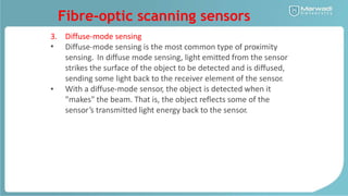 Fibre-optic scanning sensors
3.
•
Diffuse-mode sensing
Diffuse-mode sensing is the most common type of proximity
sensing. In diffuse mode sensing, light emitted from the sensor
strikes the surface of the object to be detected and is diffused,
sending some light back to the receiver element of the sensor.
With a diffuse-mode sensor, the object is detected when it
"makes" the beam. That is, the object reflects some of the
sensor’s transmitted light energy back to the sensor.
•
 