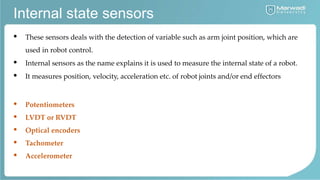Internal state sensors
• These sensors deals with the detection of variable such as arm joint position, which are
used in robot control.
• Internal sensors as the name explains it is used to measure the internal state of a robot.
• It measures position, velocity, acceleration etc. of robot joints and/or end effectors
• Potentiometers
• LVDT or RVDT
• Optical encoders
• Tachometer
• Accelerometer
 