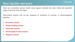 Non-tactile sensors
These are contactless sensors which sense signals remotely but only within the specified
range of distance from the object
Non-contact sensors rely on the response of variations in acoustic or electromagnetic
radiation.
• Proximity sensors
• Range imaging sensors
• Ultrasonic sensors
• Electro-optical vision sensors
• Magnetic sensors
 