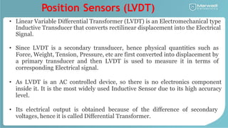 Position Sensors (LVDT)
• Linear Variable Differential Transformer (LVDT) is an Electromechanical type
Inductive Transducer that converts rectilinear displacement into the Electrical
Signal.
• Since LVDT is a secondary transducer, hence physical quantities such as
Force, Weight, Tension, Pressure, etc are first converted into displacement by
a primary transducer and then LVDT is used to measure it in terms of
corresponding Electrical signal.
• As LVDT is an AC controlled device, so there is no electronics component
inside it. It is the most widely used Inductive Sensor due to its high accuracy
level.
• Its electrical output is obtained because of the difference of secondary
voltages, hence it is called Differential Transformer.
 