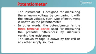 Potentiometer
• The instrument is designed for measuring
the unknown voltage by comparing it with
the known voltage, such type of instrument
is known as the potentiometer
.
In other words, the potentiometer is the
•
three terminal device used for
by
measuring
manually
the potential differences
varying the resistances.
• The known voltage is drawn by the cell or
any other supply sources.
 