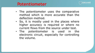 Potentiometer
• The potentiometer uses the comparative
method which is more accurate than the
deflection method.
• So, it is mostly used in the places where
higher accuracy is required or where no
current flows from the source under test.
The potentiometer is used in the
•
electronic circuit, especially for controlling
the volume.
 