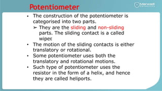 Potentiometer
The construction of the potentiometer is
categorised into two parts.
•
➢ They are the sliding and non-sliding
parts. The sliding contact is a called
wiper
.
The motion of the sliding contacts is either
translatory or rotational.
Some potentiometer uses both the
translatory and rotational motions.
Such type of potentiometer uses the
resistor in the form of a helix, and hence
they are called heliports.
•
•
•
 