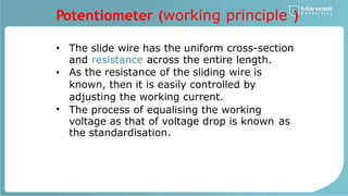 Potentiometer (working principle )
• The slide wire has the uniform cross-section
and resistance across the entire length.
As the resistance of the sliding wire is
known, then it is easily controlled by
adjusting the working current.
The process of equalising the working
•
•
voltage as that of voltage drop is known
the standardisation.
as
 