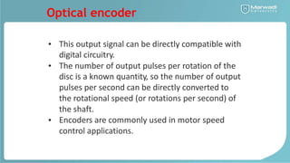 Optical encoder
• This output signal can
digital circuitry.
be directly compatible with
• The number of output pulses per rotation of the
disc is a known quantity, so the number of output
pulses per second can be directly converted to
the rotational speed (or rotations per second) of
the shaft.
Encoders are commonly used in motor speed
control applications.
•
 
