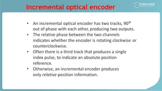 Incremental optical encoder
An incremental optical encoder has two tracks, 90°
out of phase with each other, producing two outputs.
The relative phase between the two channels
•
•
indicates whether the encoder is rotating clockwise
counterclockwise.
Often there is a third track that produces a single
index pulse, to indicate an absolute position
reference.
Otherwise, an incremental encoder produces
only relative position information.
or
•
•
 
