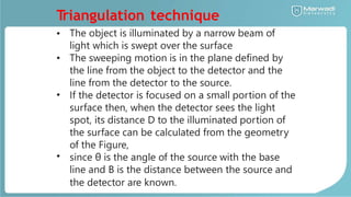 T
riangulation technique
• The object is illuminated by a narrow beam of
light which is swept over the surface
The sweeping motion is in the plane defined by
the line from the object to the detector and the
line from the detector to the source.
If the detector is focused on a small portion of the
surface then, when the detector sees the light
spot, its distance D to the illuminated portion of
the surface can be calculated from the geometry
of the Figure,
since θ is the angle of the source with the base
line and B is the distance between the source and
the detector are known.
•
•
•
 