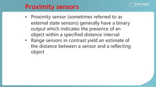 Proximity sensors
• Proximity sensor (sometimes referred to as
external state sensors) generally have a binary
output which indicates the presence of an
object within a specified distance interval
Range sensors in contrast yield an estimate of
the distance between a sensor and a reflecting
object
•
 
